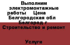 Выполним электромонтажные работы  › Цена ­ 100 - Белгородская обл., Белгород г. Строительство и ремонт » Услуги   